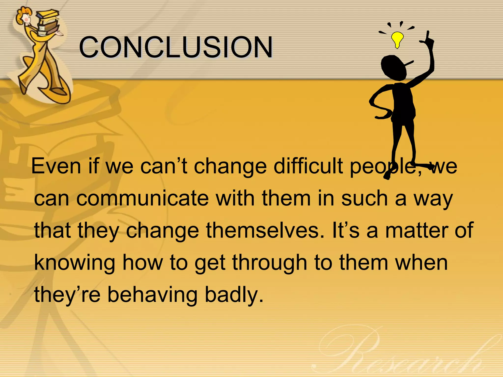 CONCLUSION Even if we can’t change difficult people, we can communicate with them in such a way that they change themselves. It’s a matter of knowing how to get through to them when they’re behaving badly. 