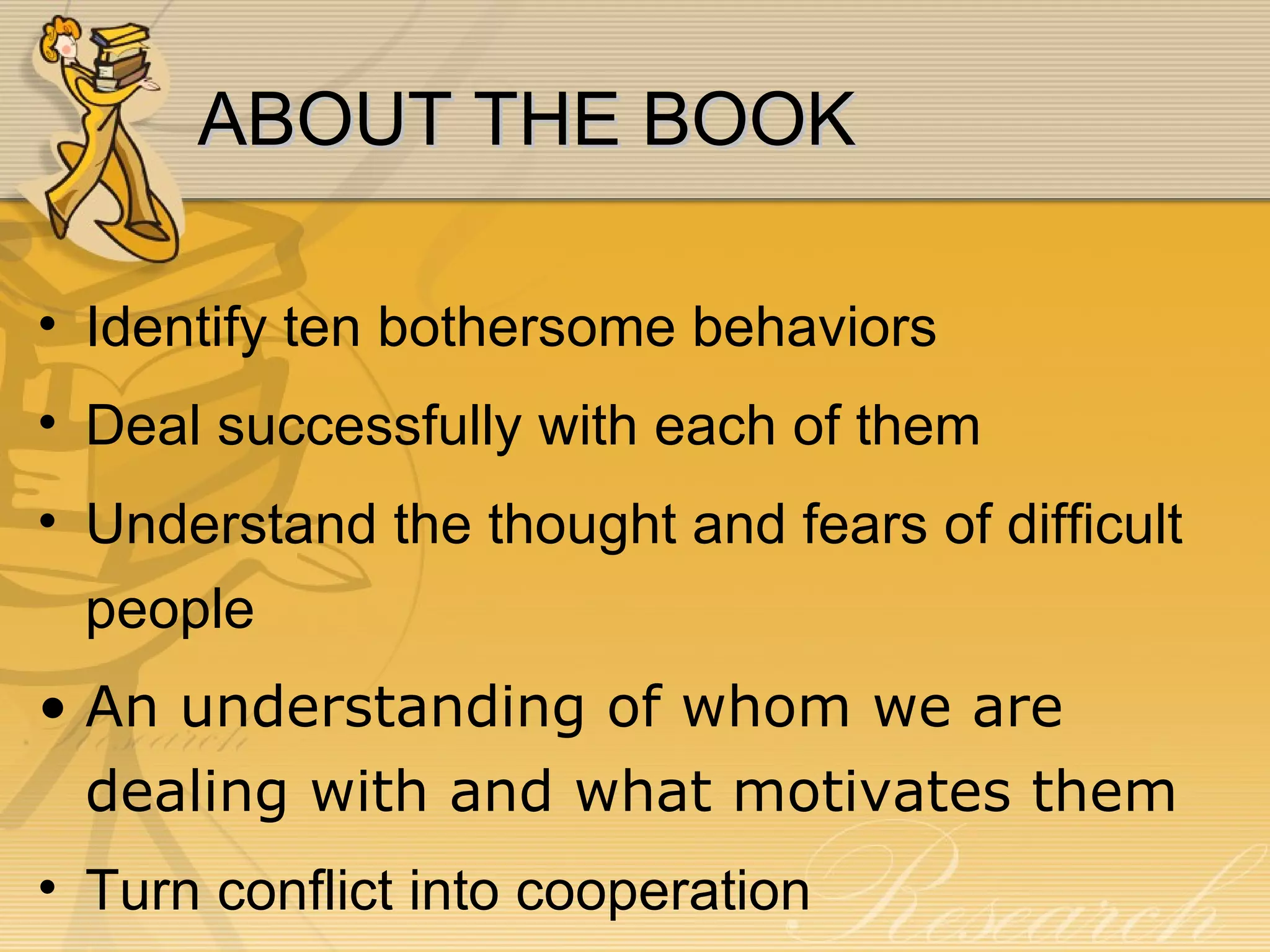 ABOUT THE BOOK Identify ten bothersome behaviors Deal successfully with each of them Understand the thought and fears of difficult people An understanding of whom we are dealing with and what motivates them  Turn conflict into cooperation 
