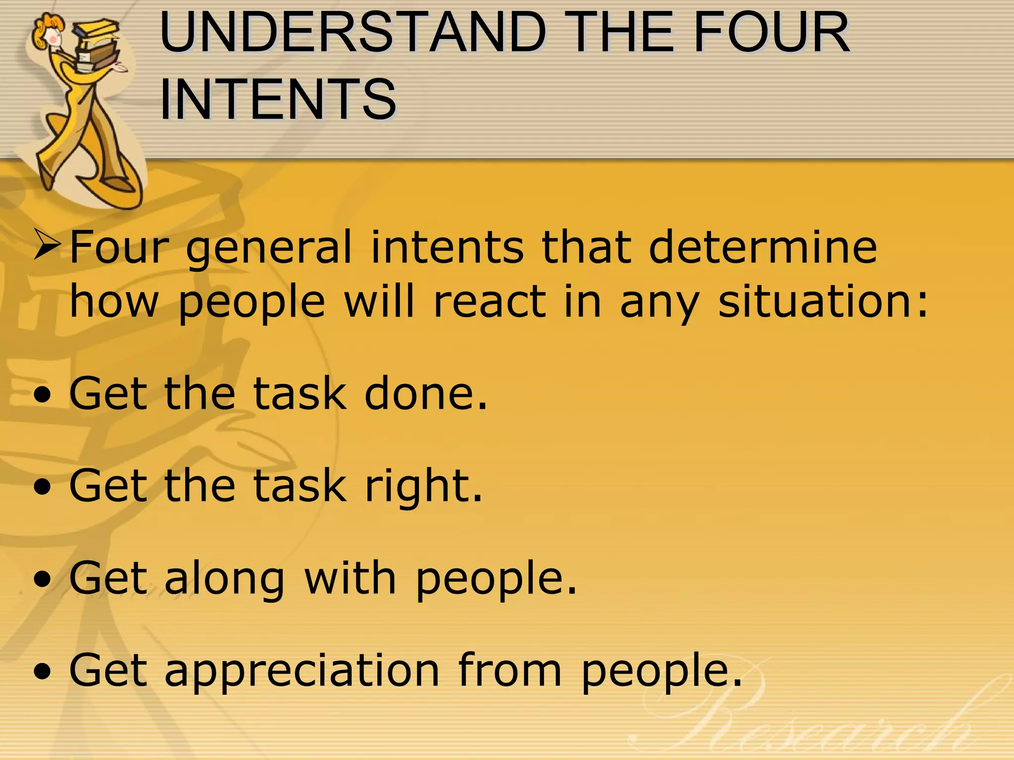 UNDERSTAND THE FOUR INTENTS Four general intents that determine how people will react in any situation: Get the task done. Get the task right. Get along with people. Get appreciation from people. 
