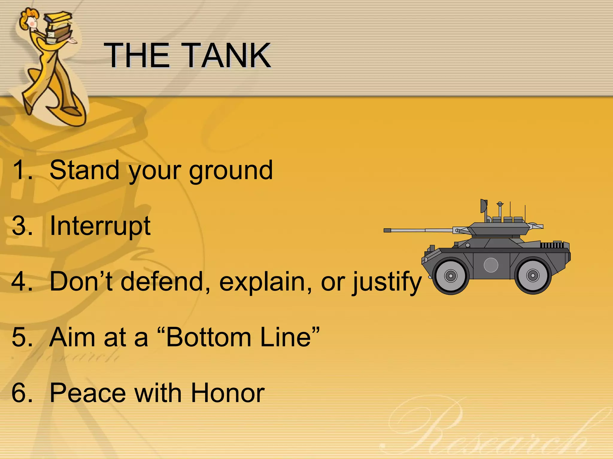 THE TANK 1.  Stand your ground 3.  Interrupt 4.  Don’t defend, explain, or justify 5.  Aim at a “Bottom Line” 6.  Peace with Honor 