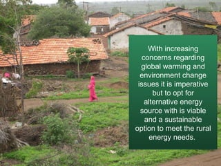 With increasing concerns regarding global warming and environment change issues it is imperative but to opt for alternative energy source with is viable and a sustainable option to meet the rural energy needs.  