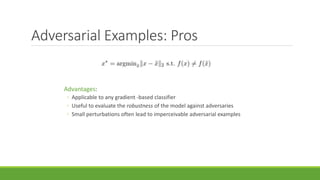 Adversarial Examples: Pros
Advantages:
◦ Applicable to any gradient -based classifier
◦ Useful to evaluate the robustness of the model against adversaries
◦ Small perturbations often lead to imperceivable adversarial examples
 
