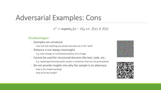 Adversarial Examples: Cons
Disadvantages:
◦ Examples are unnatural
◦ may not look anything you would naturally see in the "wild"
◦ Distance is not always meaningful
◦ E.g. color change or translation/rotation of an image
◦ Cannot be used for structured domains like text, code, etc.:
◦ E.g. replacing/removing words results in sentences that are not grammatical
◦ Do not provide insights into why the sample is an adversary
◦ How is the model working?
◦ How to fix the model?
 