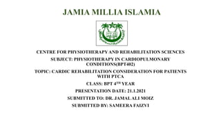 JAMIA MILLIA ISLAMIA
CENTRE FOR PHYSIOTHERAPYAND REHABILITATION SCIENCES
SUBJECT: PHYSIOTHERAPY IN CARDIOPULMONARY
CONDITIONS(BPT402)
TOPIC: CARDIC REHABILITATION CONSIDERATION FOR PATIENTS
WITH PTCA
CLASS: BPT 4TH YEAR
PRESENTATION DATE: 21.1.2021
SUBMITTED TO: DR. JAMALALI MOIZ
SUBMITTED BY: SAMEERA FAIZVI
 