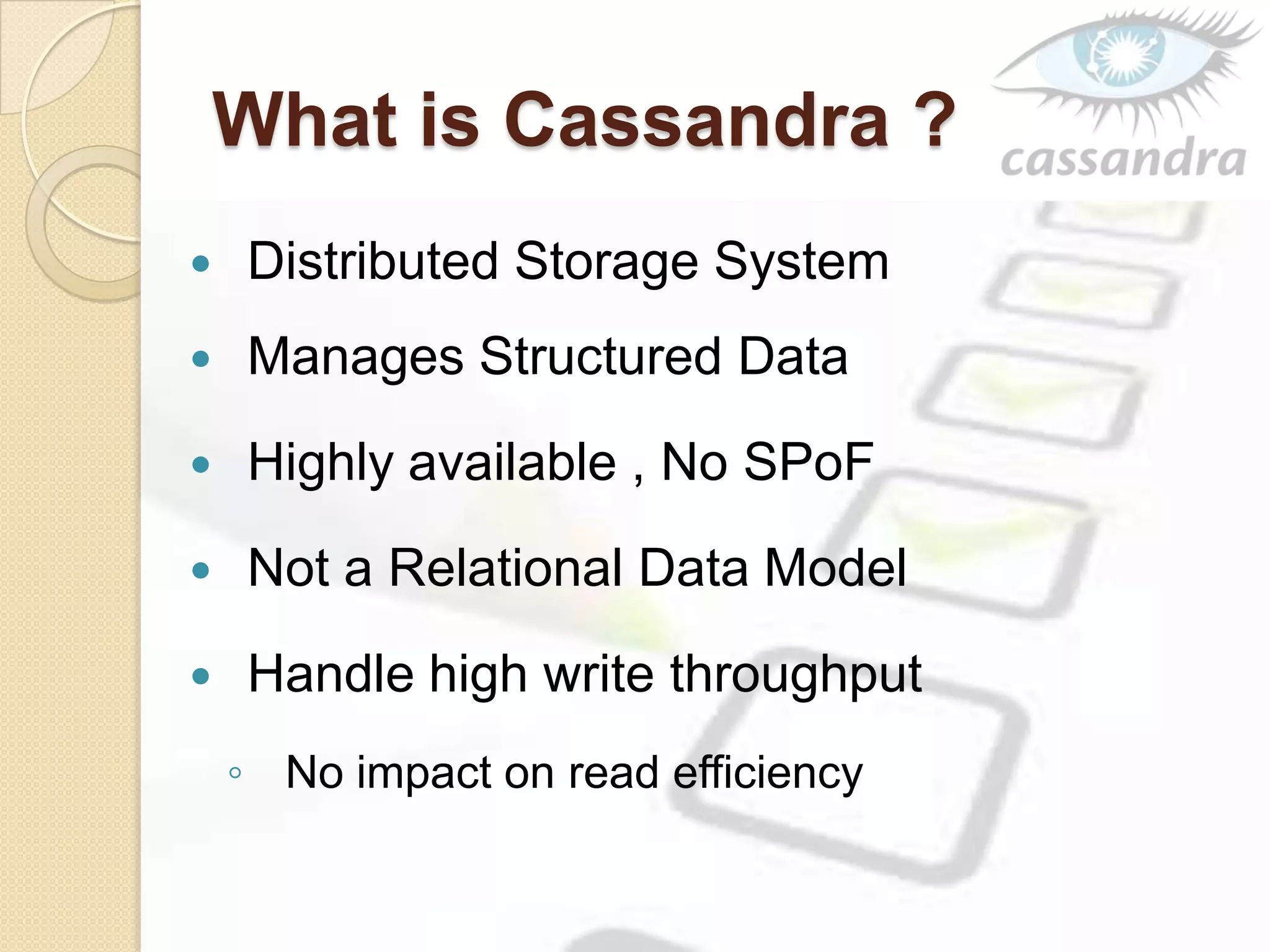 What is Cassandra ?
 Distributed Storage System
 Manages Structured Data
 Highly available , No SPoF
 Not a Relational Data Model
 Handle high write throughput
◦ No impact on read efficiency
 