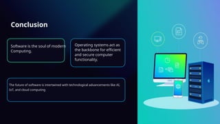 Conclusion
Software is the soul of modern
Computing.
Operating systems act as
the backbone for efficient
and secure computer
functionality.
The future of software is intertwined with technological advancements like AI,
IoT, and cloud computing
 