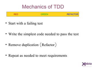 Mechanics of TDD Start with a failing test Write the simplest code needed to pass the test Remove duplication ( Refactor ) Repeat as needed to meet requirements RED GREEN REFACTOR
