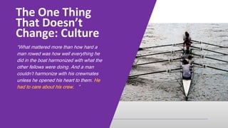 “What mattered more than how hard a
man rowed was how well everything he
did in the boat harmonized with what the
other fellows were doing. And a man
couldn’t harmonize with his crewmates
unless he opened his heart to them. He
had to care about his crew. ”
The One Thing
That Doesn’t
Change: Culture
 