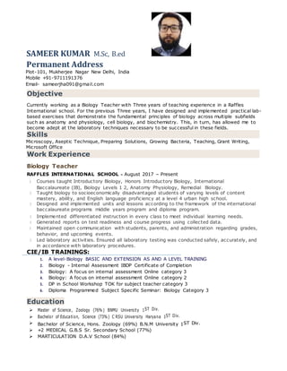 SAMEER KUMAR M.Sc, B.ed
Permanent Address
Plot-101, Mukherjee Nagar New Delhi, India
Mobile +91-9711191376
Email- sameerjha091@gmail.com
Objective
Currently working as a Biology Teacher with Three years of teaching experience in a Raffles
International school. For the previous Three years, I have designed and implemented practical lab-
based exercises that demonstrate the fundamental principles of biology across multiple subfields
such as anatomy and physiology, cell biology, and biochemistry. This, in turn, has allowed me to
become adept at the laboratory techniques necessary to be successful in these fields.
Skills
Microscopy, Aseptic Technique, Preparing Solutions, Growing Bacteria, Teaching, Grant Writing,
Microsoft Office
Work Experience
Biology Teacher
RAFFLES INTERNATIONAL SCHOOL - August 2017 – Present
Courses taught Introductory Biology, Honors Introductory Biology, International
Baccalaureate (IB), Biology Levels 1 2, Anatomy Physiology, Remedial Biology.
Taught biology to socioeconomically disadvantaged students of varying levels of content
mastery, ability, and English language proficiency at a level 4 urban high school.
Designed and implemented units and lessons according to the framework of the international
baccalaureate programs middle years program and diploma program.
Implemented differentiated instruction in every class to meet individual learning needs.
Generated reports on test readiness and course progress using collected data.
Maintained open communication with students, parents, and administration regarding grades,
behavior, and upcoming events.
Led laboratory activities. Ensured all laboratory testing was conducted safely, accurately, and
in accordance with laboratory procedures.
CIE/IB TRAININGS:
1. A level-Biology BASIC AND EXTENSION AS AND A LEVEL TRAINING
2. Biology - Internal Assessment IBDP Certificate of Completion
3. Biology: A focus on internal assessment Online category 3
4. Biology: A focus on internal assessment Online category 2
5. DP in School Workshop TOK for subject teacher category 3
6. Diploma Programmed Subject Specific Seminar: Biology Category 3
Education
 Master of Science, Zoology (76% ) BNMU University 1ST Div.
 Bachelor of Education, Science (73% ) C RSU University Haryana 1ST Div.
 Bachelor of Science, Hons. Zoology (69%) B.N.M University 1ST Div.
 +2 MEDICAL G.B.S Sr. Secondary School (77%)
 MARTICULATION D.A.V School (84%)
 