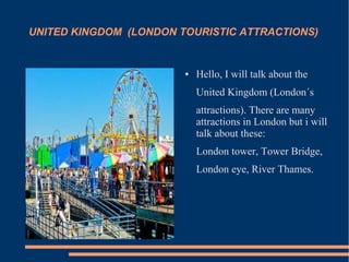 UNITED KINGDOM (LONDON TOURISTIC ATTRACTIONS)
● Hello, I will talk about the
United Kingdom (London´s
attractions). There are many
attractions in London but i will
talk about these:
London tower, Tower Bridge,
London eye, River Thames.
 