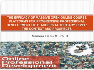 Sameer Babu M, Ph. D.
THE EFFICACY OF MASSIVE OPEN ONLINE COURSE
PLATFORMS FOR PROGRESSIVE PROFESSIONAL
DEVELOPMENT OF TEACHERS AT TERTIARY LEVEL:
THE CONTEXT AND PROSPECTS
 