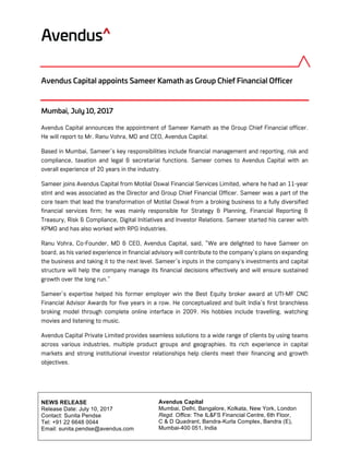 Avendus Capital
Mumbai, Delhi, Bangalore, Kolkata, New York, London
Regd. Office: The IL&FS Financial Centre, 6th Floor,
C & D Quadrant, Bandra-Kurla Complex, Bandra (E),
Mumbai-400 051, India
	
	
NEWS RELEASE
Release Date: July 10, 2017
Contact: Sunita Pendse
Tel: +91 22 6648 0044
Email: sunita.pendse@avendus.com
	
	
Avendus Capital appoints Sameer Kamath as Group Chief Financial Officer
Mumbai, July 10, 2017
Avendus Capital announces the appointment of Sameer Kamath as the Group Chief Financial officer.
He will report to Mr. Ranu Vohra, MD and CEO, Avendus Capital.
Based in Mumbai, Sameer’s key responsibilities include financial management and reporting, risk and
compliance, taxation and legal & secretarial functions. Sameer comes to Avendus Capital with an
overall experience of 20 years in the industry.
Sameer joins Avendus Capital from Motilal Oswal Financial Services Limited, where he had an 11-year
stint and was associated as the Director and Group Chief Financial Officer. Sameer was a part of the
core team that lead the transformation of Motilal Oswal from a broking business to a fully diversified
financial services firm; he was mainly responsible for Strategy & Planning, Financial Reporting &
Treasury, Risk & Compliance, Digital Initiatives and Investor Relations. Sameer started his career with
KPMG and has also worked with RPG Industries.
Ranu Vohra, Co-Founder, MD & CEO, Avendus Capital, said, “We are delighted to have Sameer on
board, as his varied experience in financial advisory will contribute to the company’s plans on expanding
the business and taking it to the next level. Sameer’s inputs in the company's investments and capital
structure will help the company manage its financial decisions effectively and will ensure sustained
growth over the long run.”
Sameer’s expertise helped his former employer win the Best Equity broker award at UTI-MF CNC
Financial Advisor Awards for five years in a row. He conceptualized and built India’s first branchless
broking model through complete online interface in 2009. His hobbies include travelling, watching
movies and listening to music.
Avendus Capital Private Limited provides seamless solutions to a wide range of clients by using teams
across various industries, multiple product groups and geographies. Its rich experience in capital
markets and strong institutional investor relationships help clients meet their financing and growth
objectives.
 