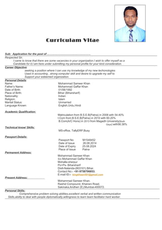 Curriculam Vitae
Sub: Application for the post of …………………………………………
Respected Sir,
I came to know that there are some vacancies in your organization.I wish to offer myself as a
Candidate for it,I am here under submitting my personal profile for your kind consideration.
Career Objective:
seeking a position where I can use my knowledge of my new techonologies
Used in accounting , strong computer skill and desire to upgrade my self to
Support your esteemed organization.
Personal Details:
Name: Mohammad Sameer Khan
Father’s Name: Mohammad Gaffar Khan
Date of Birth: 01/06/1992
Place of Birth: Bihar (Biharsharif)
Nationality: Indian
Religion: Islam
Marital Status: Unmarried
Language Known: English,Urdu,Hindi
Academic Qualification:
Matriculation from B.S.E.B(Patna) in 2008 with 54.40%
I.Com from B.S.E.B(Patna) in 2010 with 60.20%
B.Com(A/C Hons) in 2013 from Magadh University(Bodh
Gaya) with56.38%
Technical know/ Skills:
MS-office, TallyERP,Busy
Passport Details:
Passport No M1548452
Date of Issue 26.08.2014
Date of Expiry 25.08.2024
Place of Issue Patna
Permanent Address:
Mohammad Sameer Khan
S/o Mohammad Gaffar Khan
Mohalla-sherpur
Po+Ps- Biharsharif
Distt-Nalanda-(803101) Bihar.
Contact No:- +91-9758706853.
E-mail ID:- kingkhaan591@gmail.com
Present Address:
Mohammad Sameer Khan.
Rashid Compound, Khairani Road,
Sakinaka,Andheri (E),Mumbai-400072.
Personal Skills:
Comprehensive problem solving abilities,excellent verbal and written communication
Skills,ability to deal with people diplomatically,willingness to learn team facilitator hard worker.
 
