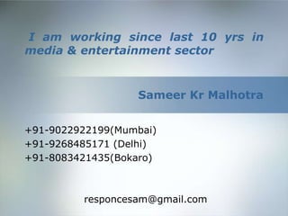 I am working since last 10 yrs in
media & entertainment sector


                  Sameer Kr Malhotra


+91-9022922199(Mumbai)
+91-9268485171 (Delhi)
+91-8083421435(Bokaro)



         responcesam@gmail.com
 