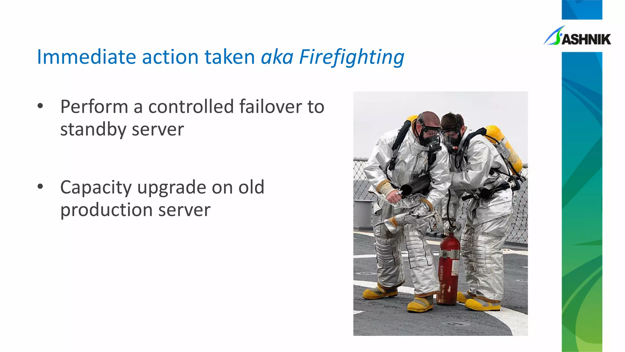 • Perform a controlled failover to
standby server
• Capacity upgrade on old
production server
Immediate action taken aka Firefighting
 