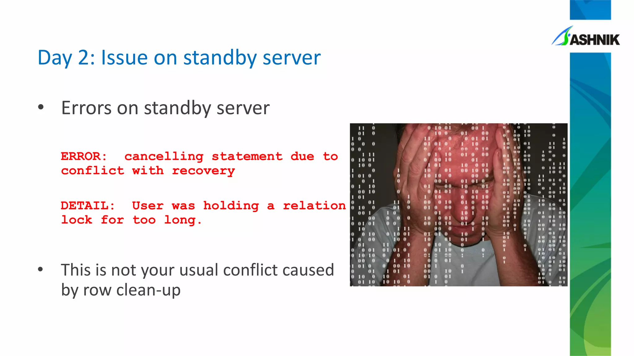 • Errors on standby server
ERROR: cancelling statement due to
conflict with recovery
DETAIL: User was holding a relation
lock for too long.
• This is not your usual conflict caused
by row clean-up
Day 2: Issue on standby server
 