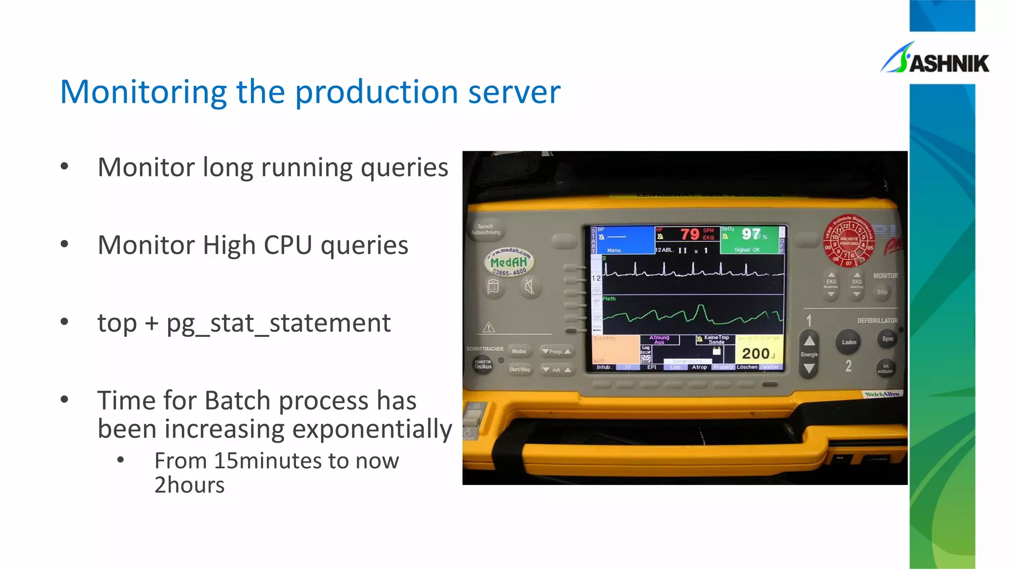 • Monitor long running queries
• Monitor High CPU queries
• top + pg_stat_statement
• Time for Batch process has
been increasing exponentially
• From 15minutes to now
2hours
Monitoring the production server
 
