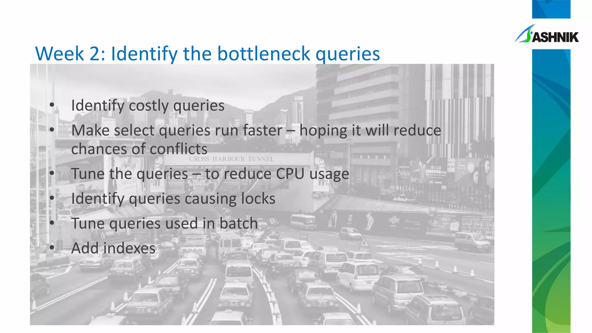 Week 2: Identify the bottleneck queries
• Identify costly queries
• Make select queries run faster – hoping it will reduce
chances of conflicts
• Tune the queries – to reduce CPU usage
• Identify queries causing locks
• Tune queries used in batch
• Add indexes
 