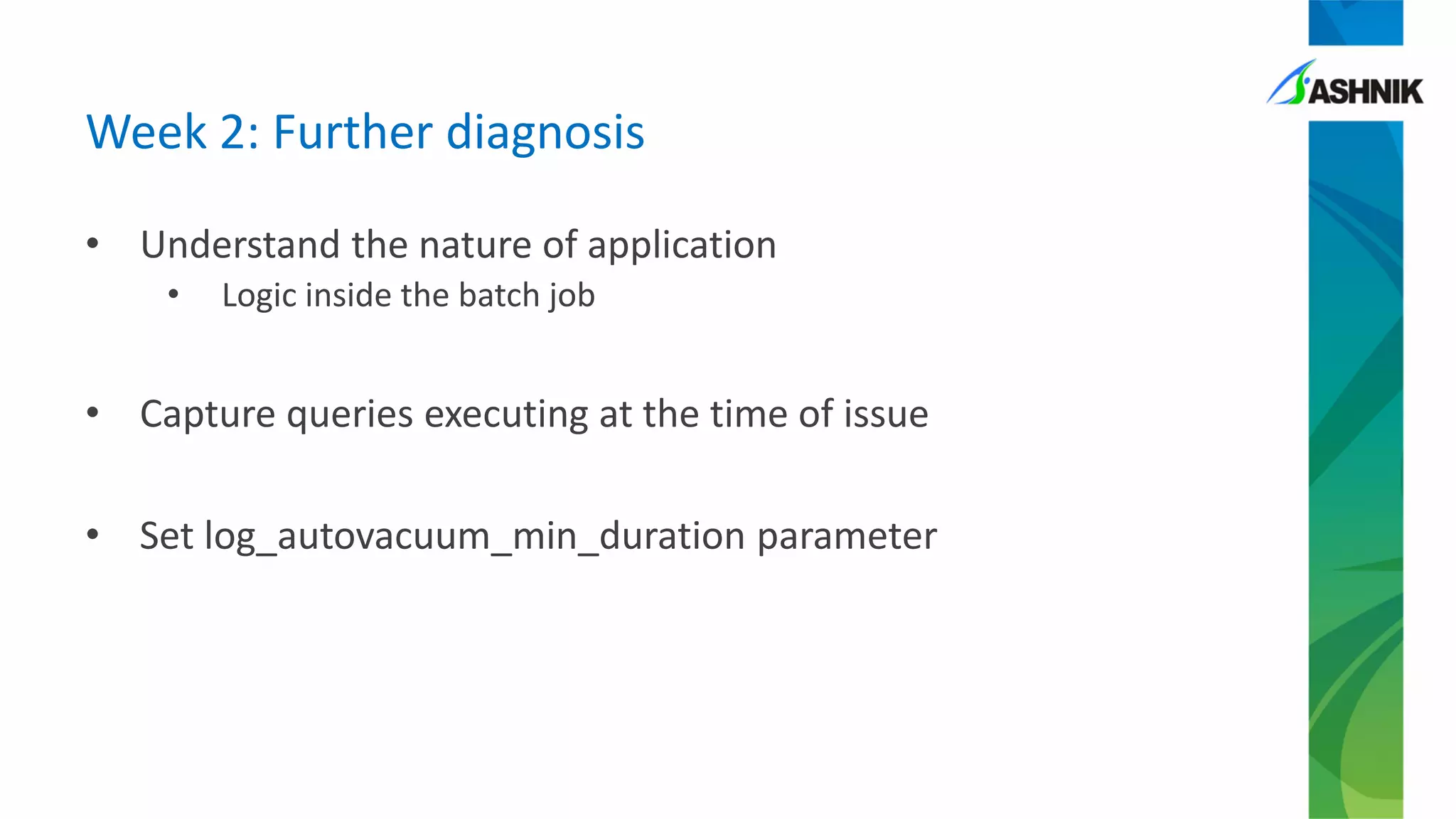 • Understand the nature of application
• Logic inside the batch job
• Capture queries executing at the time of issue
• Set log_autovacuum_min_duration parameter
Week 2: Further diagnosis
 