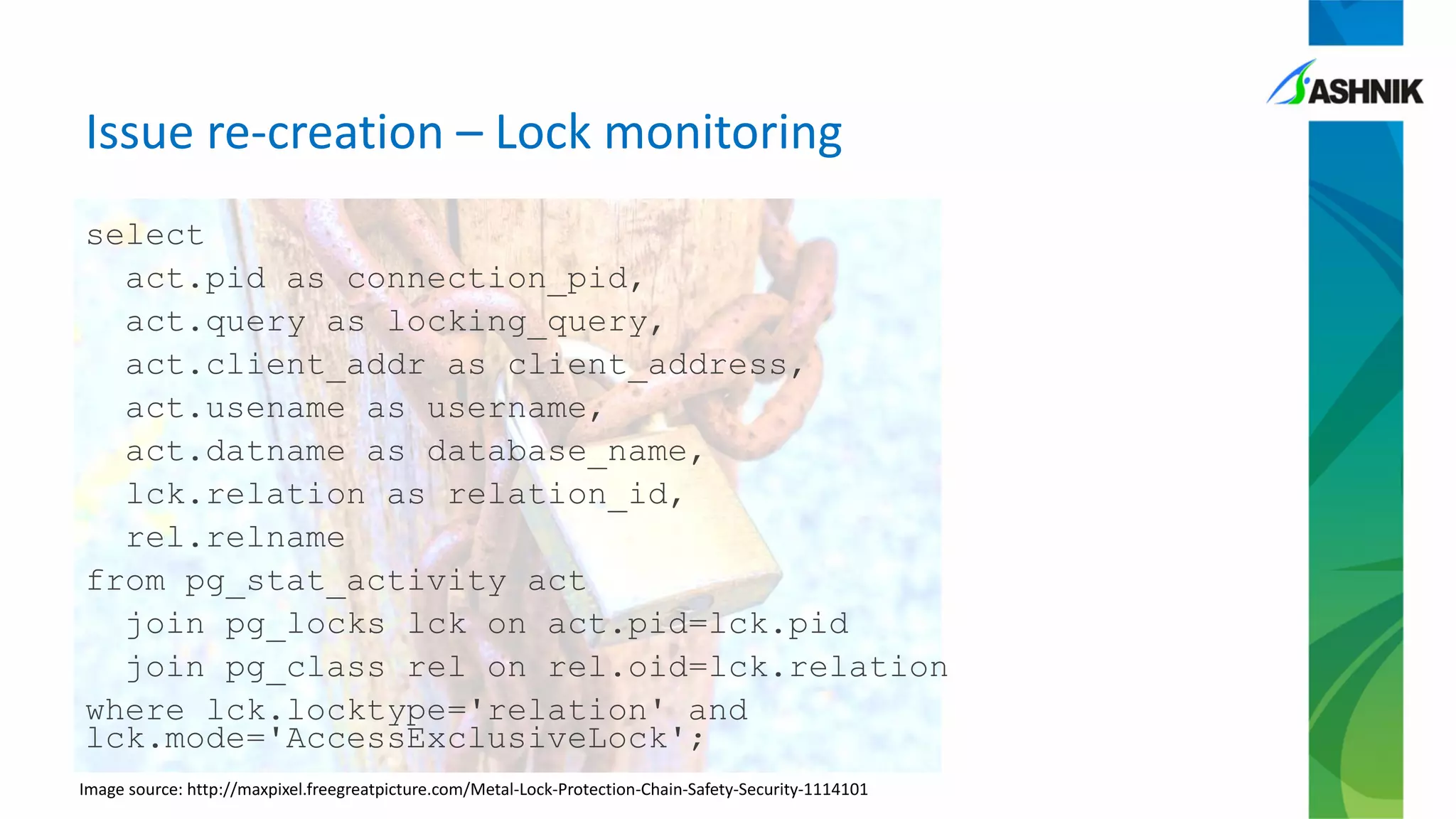 Issue re-creation – Lock monitoring
select
act.pid as connection_pid,
act.query as locking_query,
act.client_addr as client_address,
act.usename as username,
act.datname as database_name,
lck.relation as relation_id,
rel.relname
from pg_stat_activity act
join pg_locks lck on act.pid=lck.pid
join pg_class rel on rel.oid=lck.relation
where lck.locktype='relation' and
lck.mode='AccessExclusiveLock';
Image source: http://maxpixel.freegreatpicture.com/Metal-Lock-Protection-Chain-Safety-Security-1114101
 