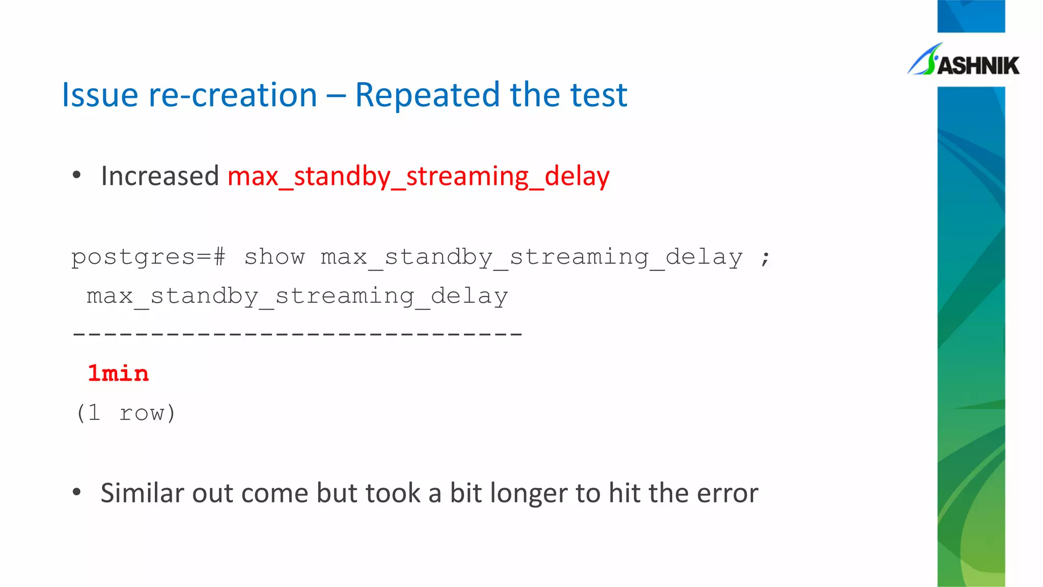 Issue re-creation – Repeated the test
• Increased max_standby_streaming_delay
postgres=# show max_standby_streaming_delay ;
max_standby_streaming_delay
-----------------------------
1min
(1 row)
• Similar out come but took a bit longer to hit the error
 