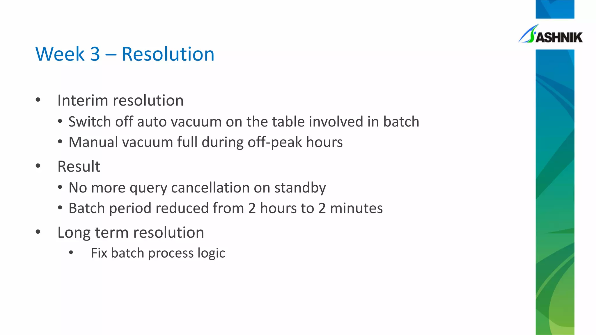 Week 3 – Resolution
• Interim resolution
• Switch off auto vacuum on the table involved in batch
• Manual vacuum full during off-peak hours
• Result
• No more query cancellation on standby
• Batch period reduced from 2 hours to 2 minutes
• Long term resolution
• Fix batch process logic
 