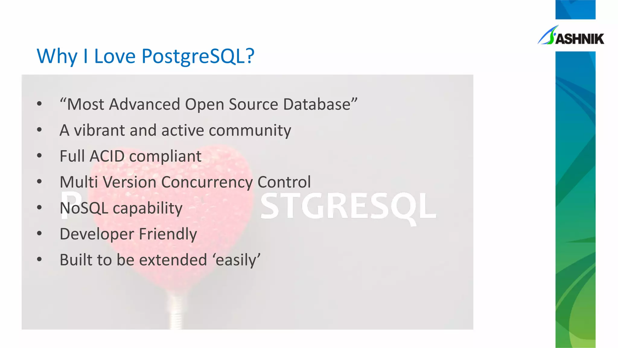 Why I Love PostgreSQL?
• “Most Advanced Open Source Database”
• A vibrant and active community
• Full ACID compliant
• Multi Version Concurrency Control
• NoSQL capability
• Developer Friendly
• Built to be extended ‘easily’
 
