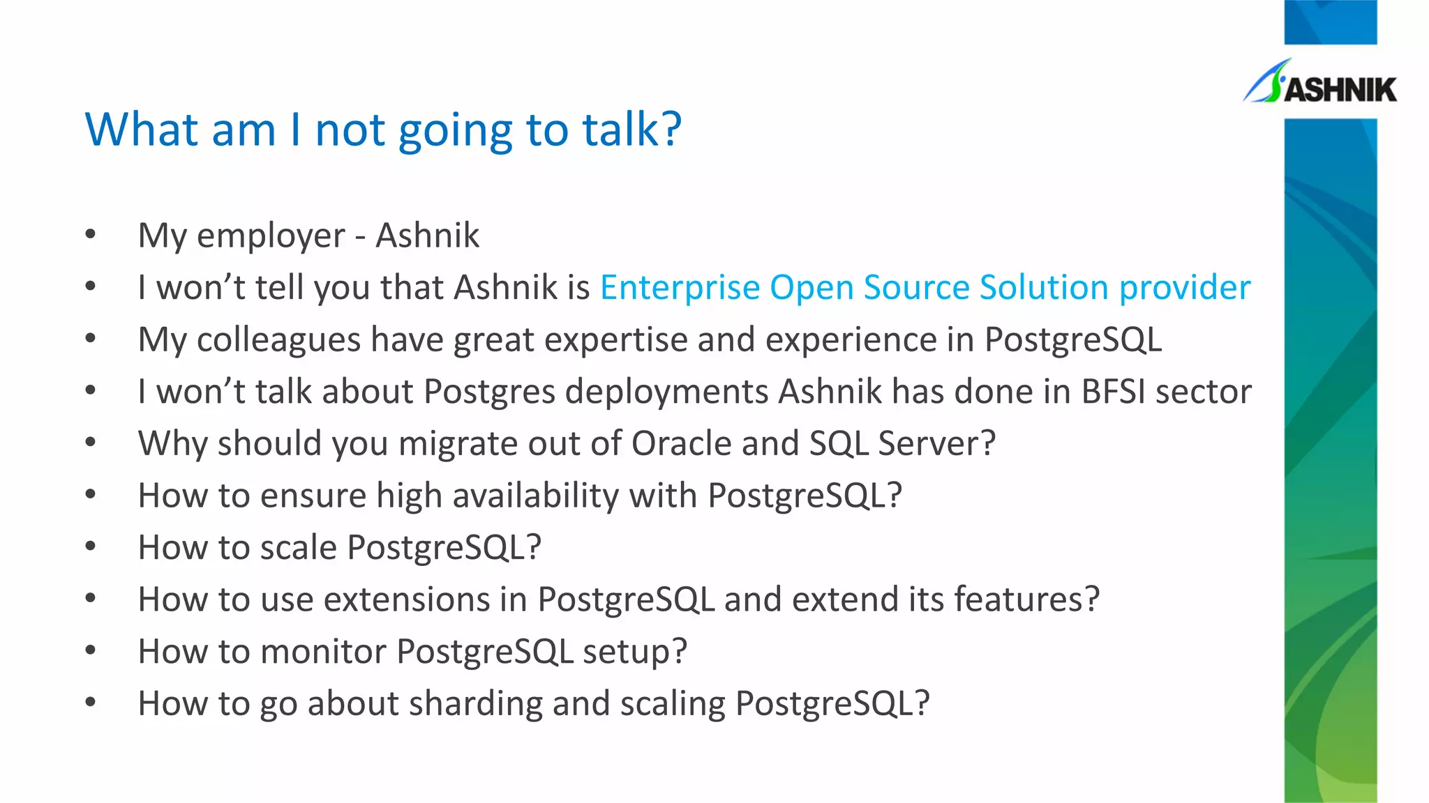 What am I not going to talk?
• My employer - Ashnik
• I won’t tell you that Ashnik is Enterprise Open Source Solution provider
• My colleagues have great expertise and experience in PostgreSQL
• I won’t talk about Postgres deployments Ashnik has done in BFSI sector
• Why should you migrate out of Oracle and SQL Server?
• How to ensure high availability with PostgreSQL?
• How to scale PostgreSQL?
• How to use extensions in PostgreSQL and extend its features?
• How to monitor PostgreSQL setup?
• How to go about sharding and scaling PostgreSQL?
 