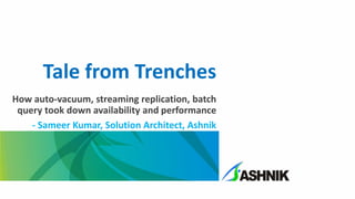 Tale from Trenches
How auto-vacuum, streaming replication, batch
query took down availability and performance
- Sameer Kumar, Solution Architect, Ashnik
 