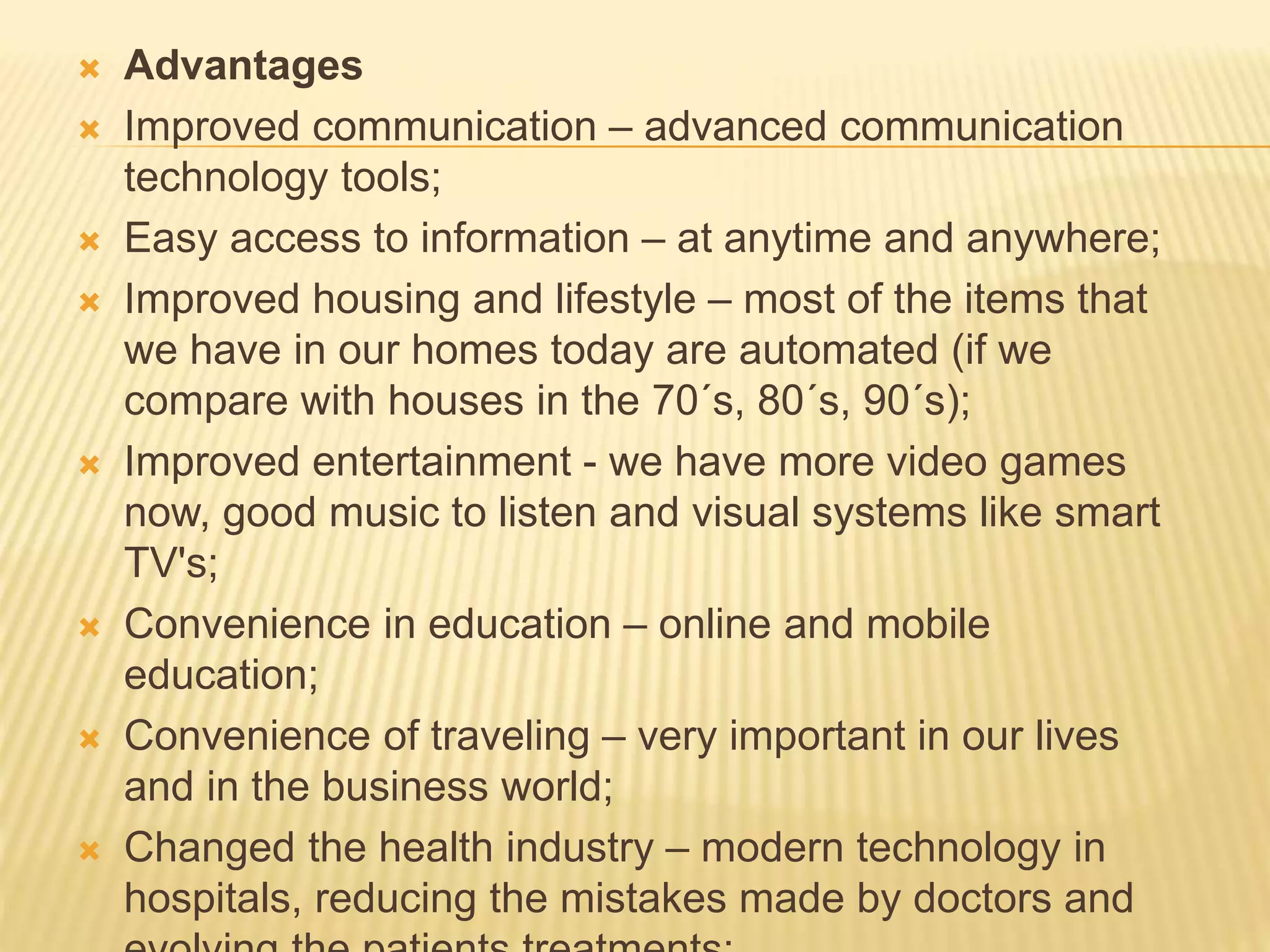  Advantages
 Improved communication – advanced communication
technology tools;
 Easy access to information – at anytime and anywhere;
 Improved housing and lifestyle – most of the items that
we have in our homes today are automated (if we
compare with houses in the 70´s, 80´s, 90´s);
 Improved entertainment - we have more video games
now, good music to listen and visual systems like smart
TV's;
 Convenience in education – online and mobile
education;
 Convenience of traveling – very important in our lives
and in the business world;
 Changed the health industry – modern technology in
hospitals, reducing the mistakes made by doctors and
 