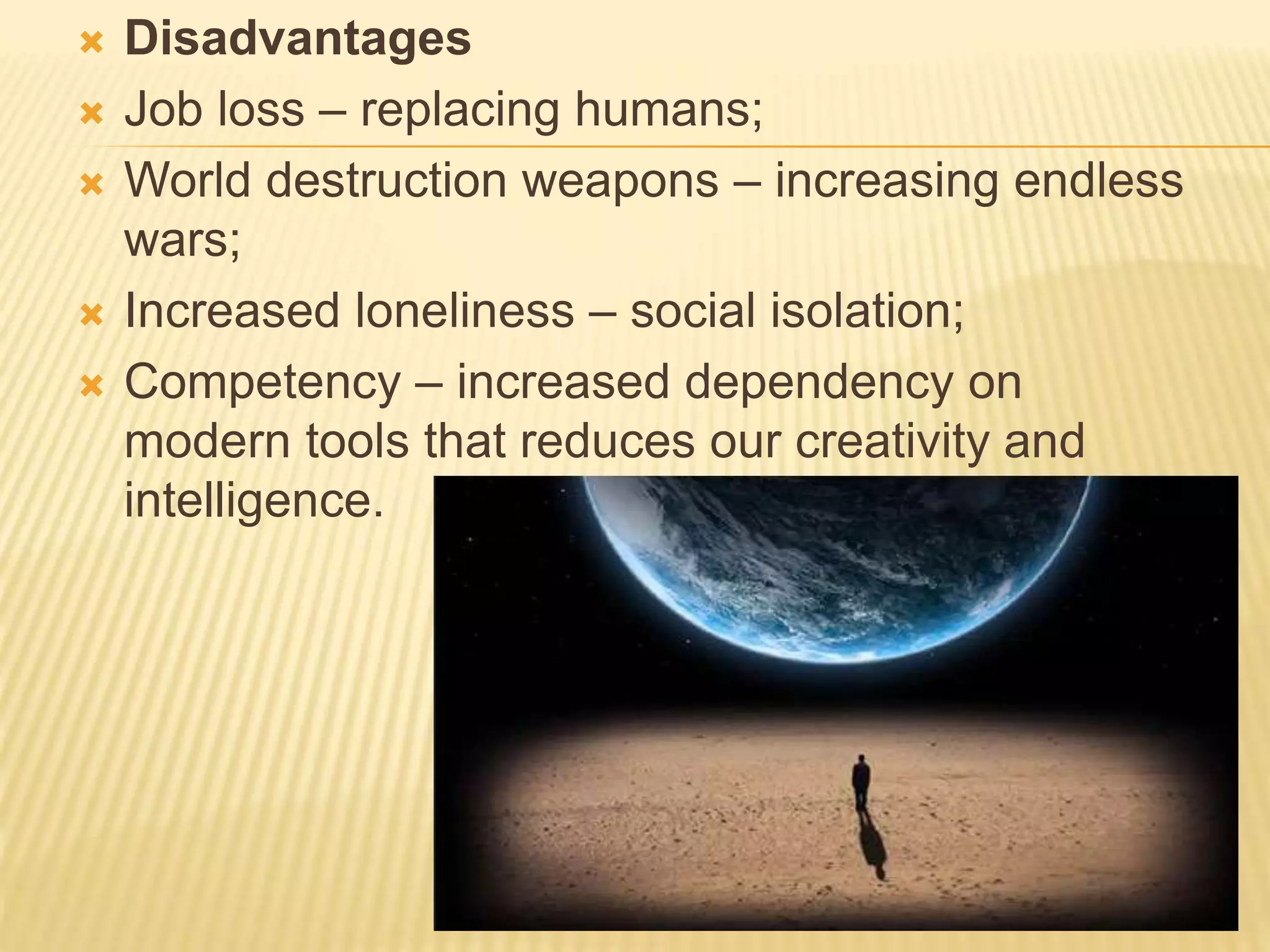  Disadvantages
 Job loss – replacing humans;
 World destruction weapons – increasing endless
wars;
 Increased loneliness – social isolation;
 Competency – increased dependency on
modern tools that reduces our creativity and
intelligence.
 