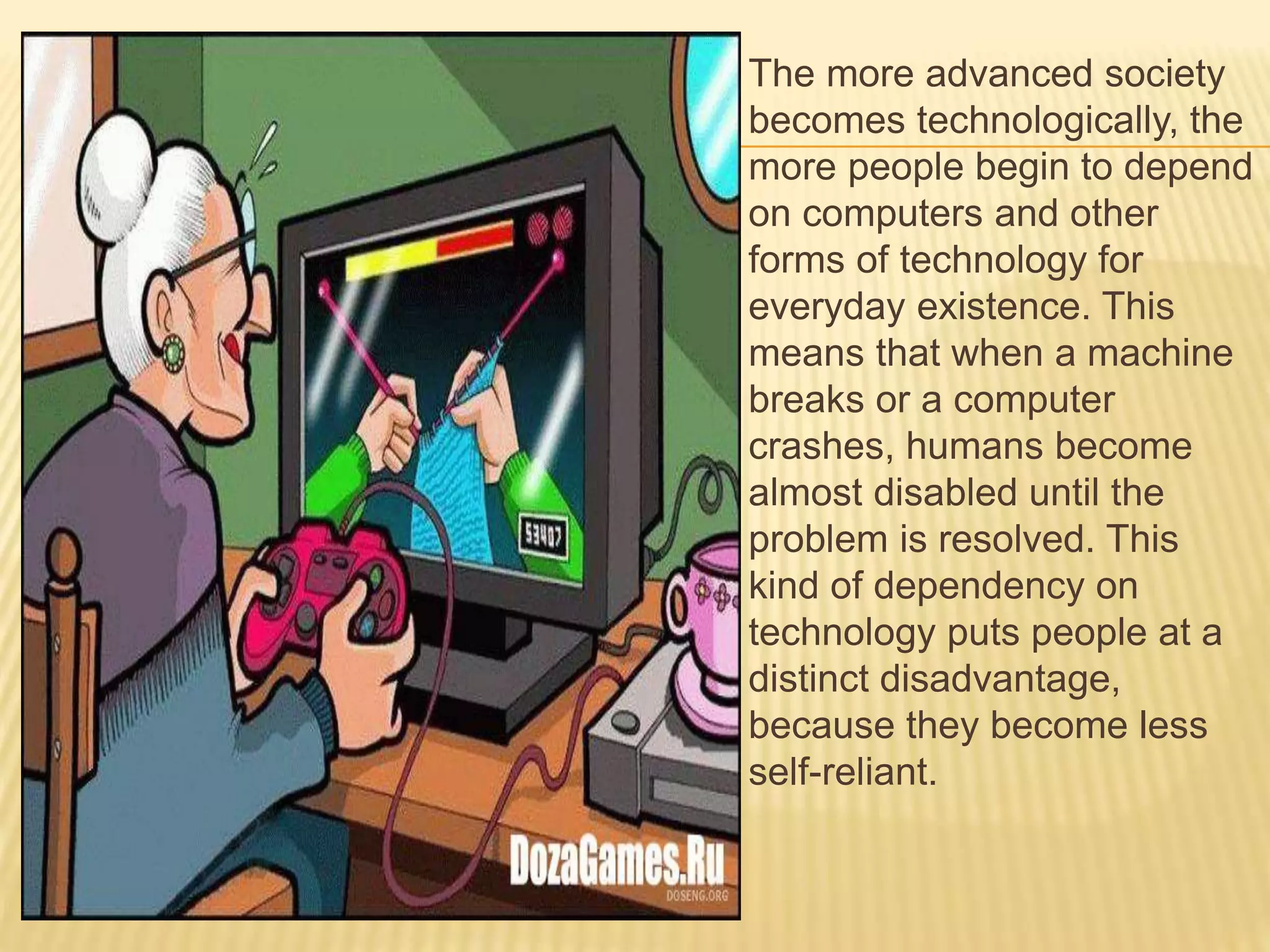  The more advanced society
becomes technologically, the
more people begin to depend
on computers and other
forms of technology for
everyday existence. This
means that when a machine
breaks or a computer
crashes, humans become
almost disabled until the
problem is resolved. This
kind of dependency on
technology puts people at a
distinct disadvantage,
because they become less
self-reliant.
 