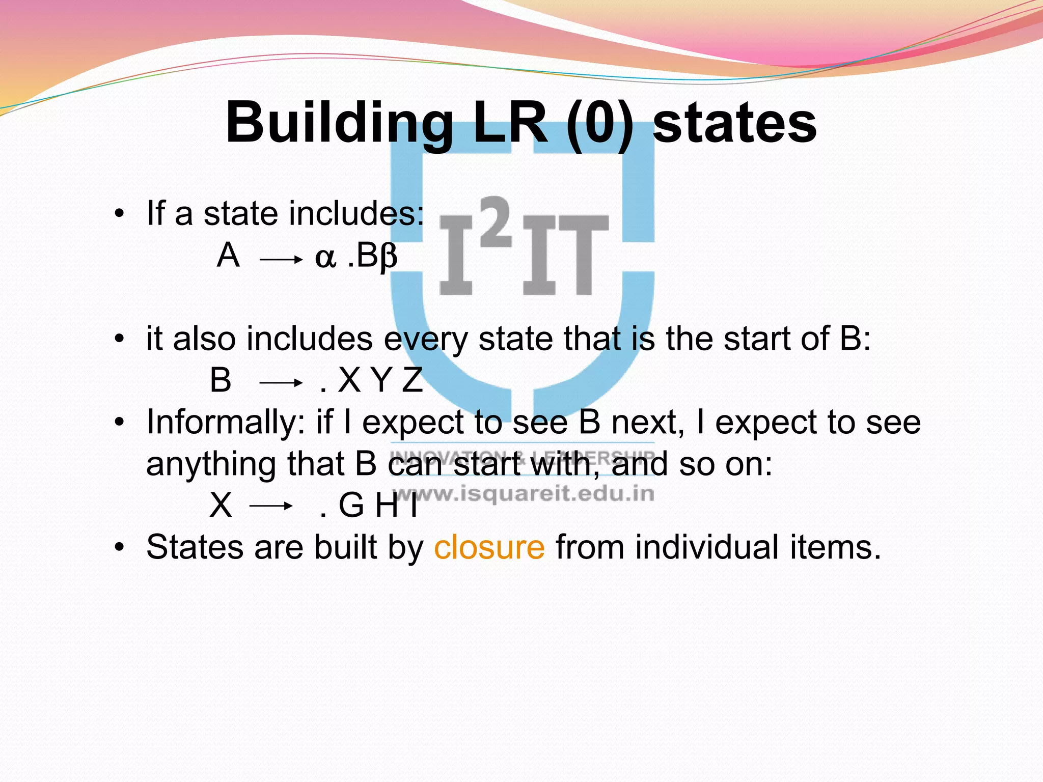 Building LR (0) states
• If a state includes:
A a .Bb
• it also includes every state that is the start of B:
B . X Y Z
• Informally: if I expect to see B next, I expect to see
anything that B can start with, and so on:
X . G H I
• States are built by closure from individual items.
 