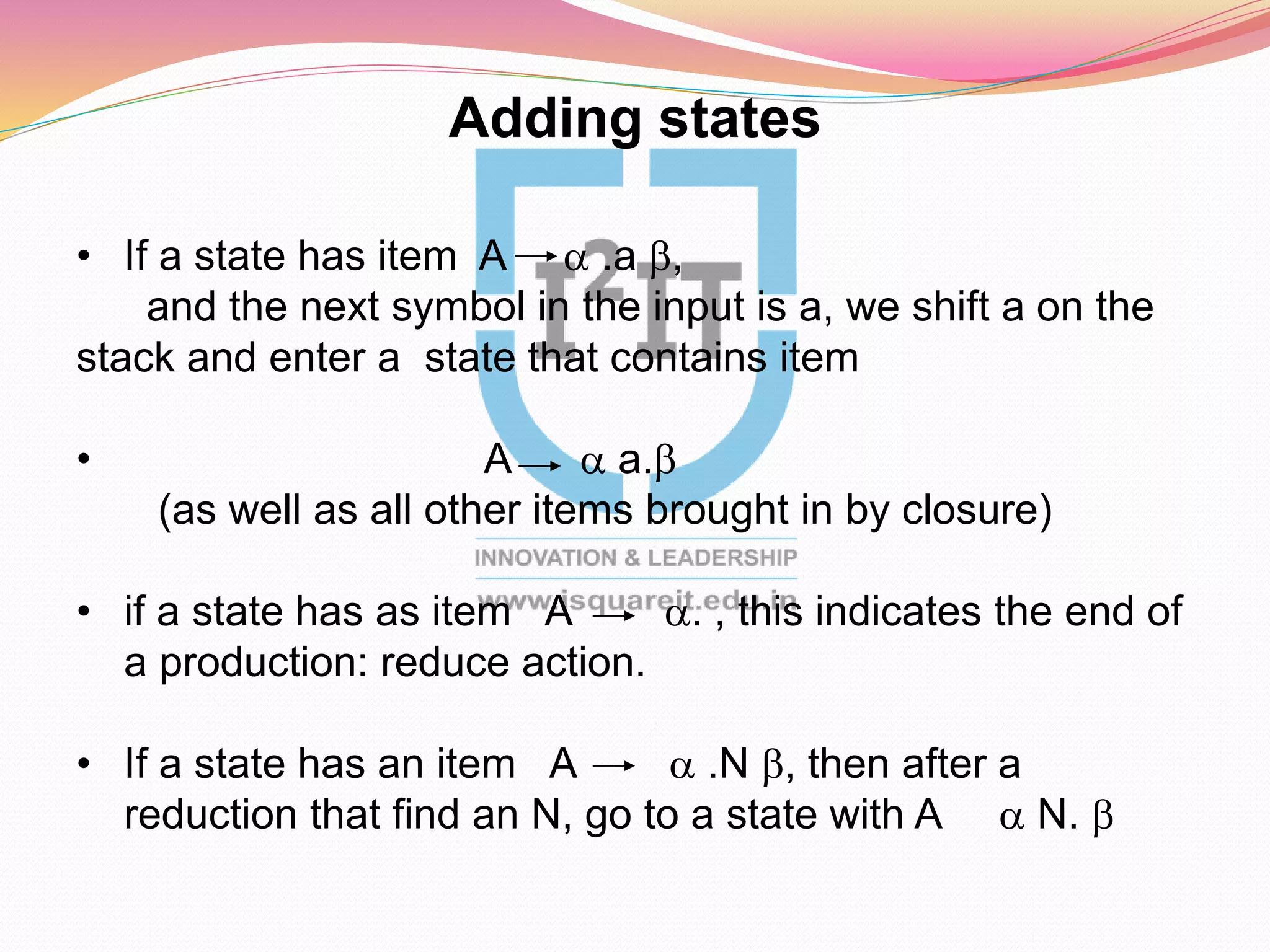 Adding states
• If a state has item A a .a b,
and the next symbol in the input is a, we shift a on the
stack and enter a state that contains item
• A a a.b
(as well as all other items brought in by closure)
• if a state has as item A a. , this indicates the end of
a production: reduce action.
• If a state has an item A a .N b, then after a
reduction that find an N, go to a state with A a N. b
 