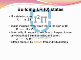 Building LR (0) states
• If a state includes:
A a .Bb
• it also includes every state that is the start of B:
B . X Y Z
• Informally: if I expect to see B next, I expect to see
anything that B can start with, and so on:
X . G H I
• States are built by closure from individual items.
 