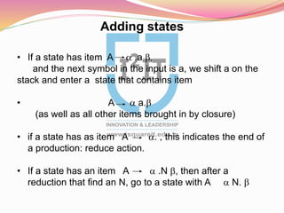 Adding states
• If a state has item A a .a b,
and the next symbol in the input is a, we shift a on the
stack and enter a state that contains item
• A a a.b
(as well as all other items brought in by closure)
• if a state has as item A a. , this indicates the end of
a production: reduce action.
• If a state has an item A a .N b, then after a
reduction that find an N, go to a state with A a N. b
 