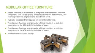 MODULAR OFFICE FURNITURE
? System furniture, is a collection of integrated interdependent furniture
components that can be quickly and easily assembled, disassembled, and
rearranged to meet employee and department needs.
? Typically less space than required for conventional layouts.
? Permits many furniture arrangements, which are subject to both the
imagination of the AOM and the limitation of space
? Permits many furniture arrangements, which are subject to both the
imagination of the AOM and the limitation of space.
? Provide tremendous cost savings.
 