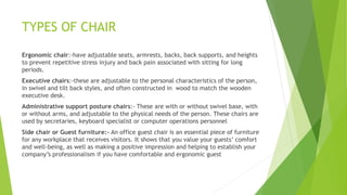 TYPES OF CHAIR
Ergonomic chair:-have adjustable seats, armrests, backs, back supports, and heights
to prevent repetitive stress injury and back pain associated with sitting for long
periods.
Executive chairs:-these are adjustable to the personal characteristics of the person,
in swivel and tilt back styles, and often constructed in wood to match the wooden
executive desk.
Administrative support posture chairs:- These are with or without swivel base, with
or without arms, and adjustable to the physical needs of the person. These chairs are
used by secretaries, keyboard specialist or computer operations personnel
Side chair or Guest furniture:- An office guest chair is an essential piece of furniture
for any workplace that receives visitors. It shows that you value your guests comfort
and well-being, as well as making a positive impression and helping to establish your
companys professionalism if you have comfortable and ergonomic guest
 