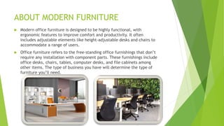 ABOUT MODERN FURNITURE
? Modern office furniture is designed to be highly functional, with
ergonomic features to improve comfort and productivity. It often
includes adjustable elements like height-adjustable desks and chairs to
accommodate a range of users.
? Office furniture refers to the free-standing office furnishings that dont
require any installation with component parts. These furnishings include
office desks, chairs, tables, computer desks, and file cabinets among
other items. The type of business you have will determine the type of
furniture youll need.
 
