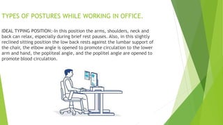 TYPES OF POSTURES WHILE WORKING IN OFFICE.
IDEAL TYPING POSITION:-In this position the arms, shoulders, neck and
back can relax, especially during brief rest pauses. Also, in this slightly
reclined sitting position the low back rests against the lumbar support of
the chair, the elbow angle is opened to promote circulation to the lower
arm and hand, the popliteal angle, and the poplitel angle are opened to
promote blood circulation.
 