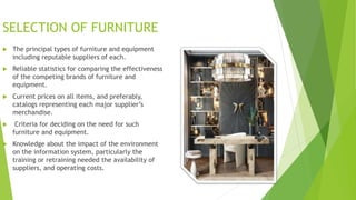 SELECTION OF FURNITURE
? The principal types of furniture and equipment
including reputable suppliers of each.
? Reliable statistics for comparing the effectiveness
of the competing brands of furniture and
equipment.
? Current prices on all items, and preferably,
catalogs representing each major suppliers
merchandise.
? Criteria for deciding on the need for such
furniture and equipment.
? Knowledge about the impact of the environment
on the information system, particularly the
training or retraining needed the availability of
suppliers, and operating costs.
 