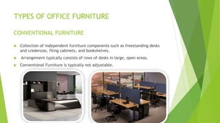TYPES OF OFFICE FURNITURE
CONVENTIONAL FURNITURE
? Collection of independent furniture components such as freestanding desks
and credenzas, filing cabinets, and bookshelves.
? Arrangement typically consists of rows of desks in large, open areas.
? Conventional Furniture is typically not adjustable.
 