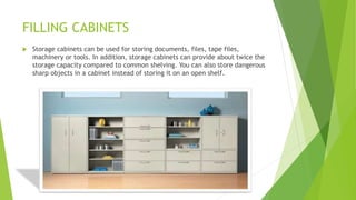 FILLING CABINETS
? Storage cabinets can be used for storing documents, files, tape files,
machinery or tools. In addition, storage cabinets can provide about twice the
storage capacity compared to common shelving. You can also store dangerous
sharp objects in a cabinet instead of storing it on an open shelf.
 