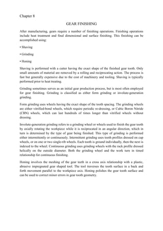 Chapter 8
GEAR FINISHING
After manufacturing, gears require a number of finishing operations. Finishing operations
include heat treatment and final dimensional and surface finishing. This finishing can be
accomplished using:
• Shaving
• Grinding
• Honing
Shaving is performed with a cutter having the exact shape of the finished gear tooth. Only
small amounts of material are removed by a rolling and reciprocating action. The process is
fast but generally expensive due to the cost of machinery and tooling. Shaving is typically
performed prior to heat treating.
Grinding sometimes serves as an initial gear production process, but is most often employed
for gear finishing. Grinding is classified as either form grinding or involute-generation
grinding.
Form grinding uses wheels having the exact shape of the tooth spacing. The grinding wheels
are either vitrified-bond wheels, which require periodic re-dressing, or Cubic Boron Nitride
(CBN) wheels, which can last hundreds of times longer than vitrified wheels without
dressing.
Involute-generation grinding refers to a grinding wheel or wheels used to finish the gear tooth
by axially rotating the workpiece while it is reciprocated in an angular direction, which in
turn is determined by the type of gear being finished. This type of grinding is performed
either intermittently or continuously. Intermittent grinding uses tooth profiles dressed on cup
wheels, or on one or two single-rib wheels. Each tooth is ground individually, then the next is
indexed to the wheel. Continuous grinding uses grinding wheels with the rack profile dressed
helically on the outside diameter. Both the grinding wheel and the work turn in timed
relationship for continuous finishing.
Honing involves the meshing of the gear teeth in a cross axis relationship with a plastic,
abrasive impregnated gear shaped tool. The tool traverses the tooth surface in a back and
forth movement parallel to the workpiece axis. Honing polishes the gear tooth surface and
can be used to correct minor errors in gear tooth geometry.
 