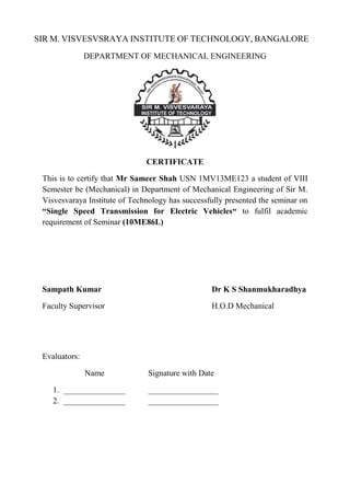 SIR M. VISVESVSRAYA INSTITUTE OF TECHNOLOGY, BANGALORE
DEPARTMENT OF MECHANICAL ENGINEERING
CERTIFICATE
This is to certify that Mr Sameer Shah USN 1MV13ME123 a student of VIII
Semester be (Mechanical) in Department of Mechanical Engineering of Sir M.
Visvesvaraya Institute of Technology has successfully presented the seminar on
“Single Speed Transmission for Electric Vehicles“ to fulfil academic
requirement of Seminar (10ME86L)
Sampath Kumar Dr K S Shanmukharadhya
Faculty Supervisor H.O.D Mechanical
Evaluators:
Name Signature with Date
1. _______________ _________________
2. _______________ _________________
 