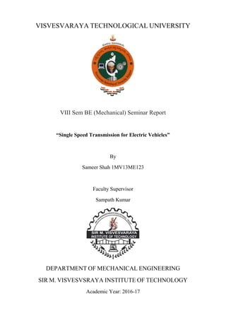 VISVESVARAYA TECHNOLOGICAL UNIVERSITY
VIII Sem BE (Mechanical) Seminar Report
“Single Speed Transmission for Electric Vehicles”
By
Sameer Shah 1MV13ME123
Faculty Supervisor
Sampath Kumar
DEPARTMENT OF MECHANICAL ENGINEERING
SIR M. VISVESVSRAYA INSTITUTE OF TECHNOLOGY
Academic Year: 2016-17
 