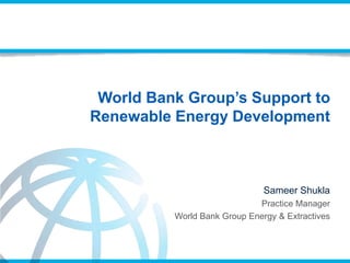 World Bank Group’s Support to
Renewable Energy Development
Sameer Shukla
Practice Manager
World Bank Group Energy & Extractives
 