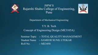JSPM’S
Rajarshi Shahu College of Engineering,
Pune
Department of Mechanical Engineering
T.Y. B. Tech
Concept of Engineering Design (ME3105A)
Seminar Topic :- TOTAL QUALITY MANAGEMENT
Student Name :- SAMEER SUNIL UTEKAR
Roll No. :- ME3450
 