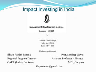 Impact Investing in India




                                    by

                           Sameer Kumar Thapa
                             MDI April 2010
                             Roll: 10PT1-068

                           Under the guidance of
Biswa Ranjan Patnaik                         Prof. Sandeep Goyal
Regional Program Director           Assistant Professor – Finance
CARE (India), Lucknow                               MDI, Gurgaon
                         thapasamee@gmail.com
 