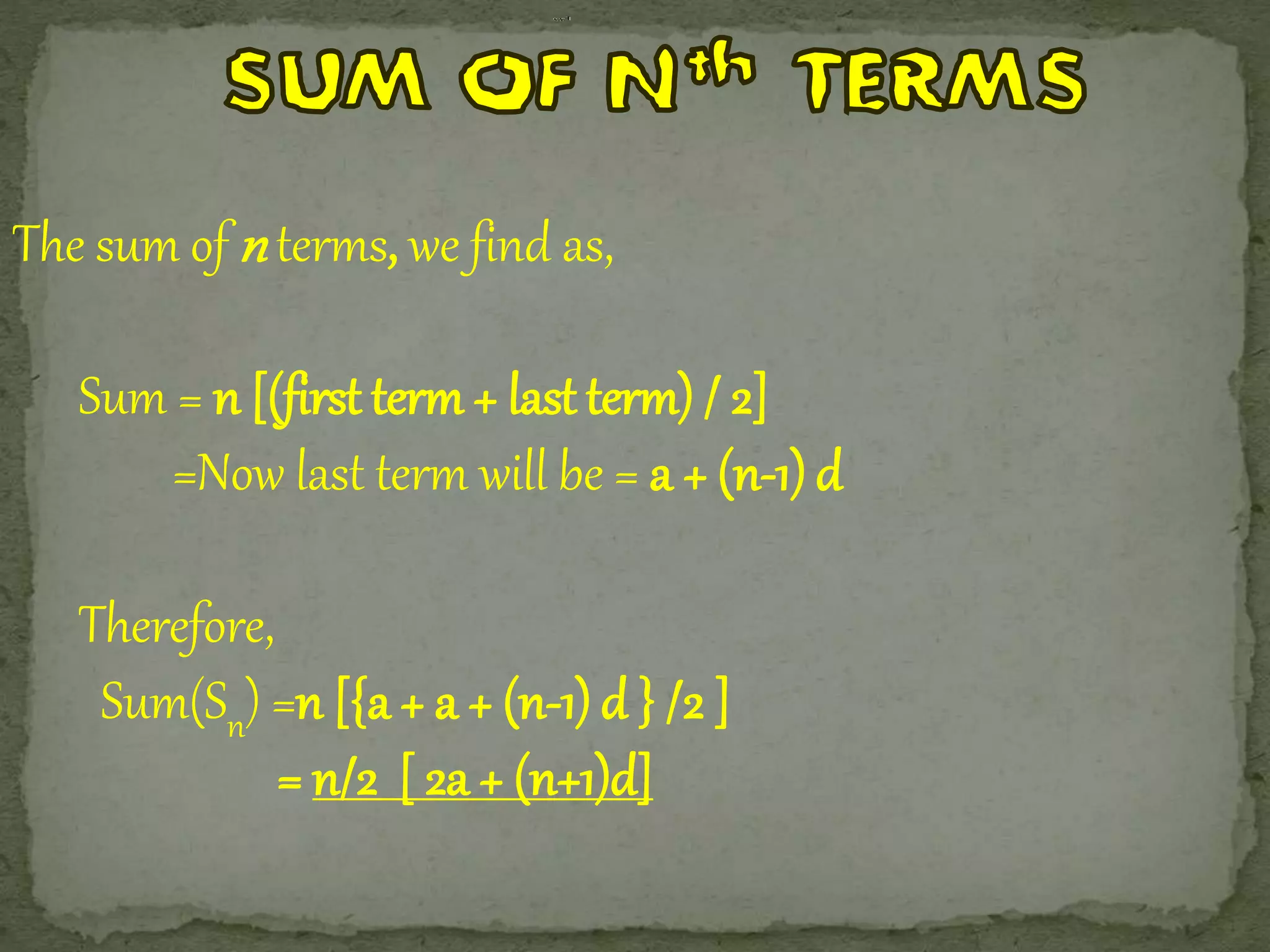 The sum ofn terms, we find as, 
Sum = n [(first term + last term) / 2] 
=Now last term will be = a + (n-1) d 
Therefore, 
Sum(Sn) =n [{a + a + (n-1) d } /2 ] 
= n/2 [ 2a + (n+1)d] 
 